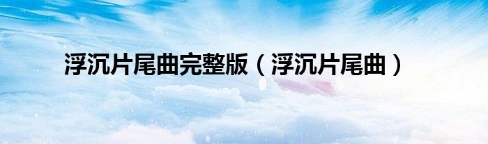 浮沉片尾曲完整版（浮沉片尾曲）
