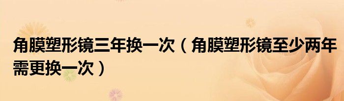 角膜塑形镜三年换一次(角膜塑形镜至少两年需更换一次)