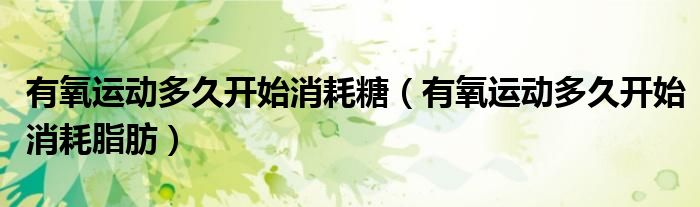 有氧运动多久开始消耗糖(有氧运动多久开始消耗脂肪)