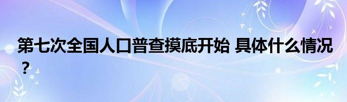 第七次全国人口普查摸底开始 具体什么情况?