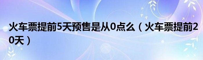 火车票提前5天预售是从0点么(火车票提前20天)