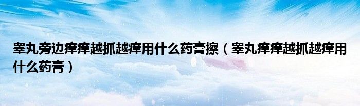 睾丸旁边痒痒越抓越痒用什么药膏擦(睾丸痒痒越抓越痒用什么药膏)
