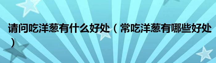 请问吃洋葱有什么好处(常吃洋葱有哪些好处)