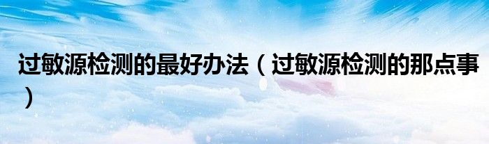 过敏源检测的最好办法(过敏源检测的那点事)