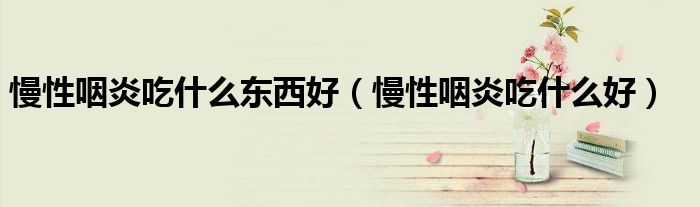 慢性咽炎吃什么东西好(慢性咽炎吃什么好)