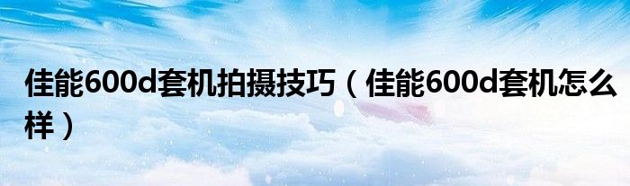 佳能600d套机拍摄技巧(佳能600d套机怎么样)