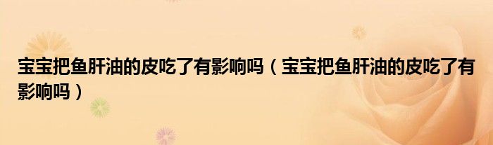 宝宝把鱼肝油的皮吃了有影响吗(宝宝把鱼肝油的皮吃了有影响吗)