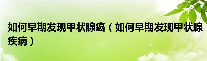 如何早期发现甲状腺癌(如何早期发现甲状腺疾病)