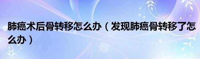 肺癌术后骨转移怎么办(发现肺癌骨转移了怎么办)