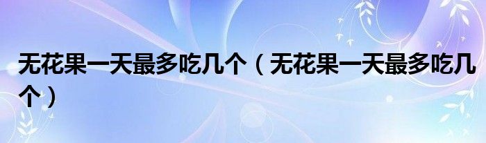无花果一天最多吃几个(无花果一天最多吃几个)
