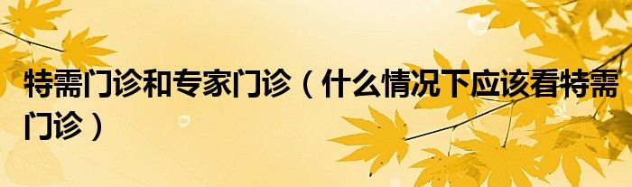 特需门诊和专家门诊(什么情况下应该看特需门诊)