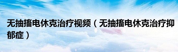 无抽搐电休克治疗视频(无抽搐电休克治疗抑郁症)