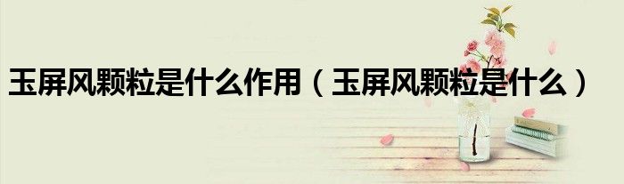 玉屏风颗粒是什么作用(玉屏风颗粒是什么)