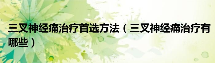三叉神经痛治疗首选方法(三叉神经痛治疗有哪些)
