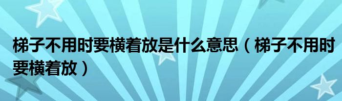 梯子不用时要横着放是什么意思（梯子不用时要横着放）