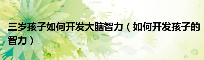 三岁孩子如何开发大脑智力（如何开发孩子的智力）
