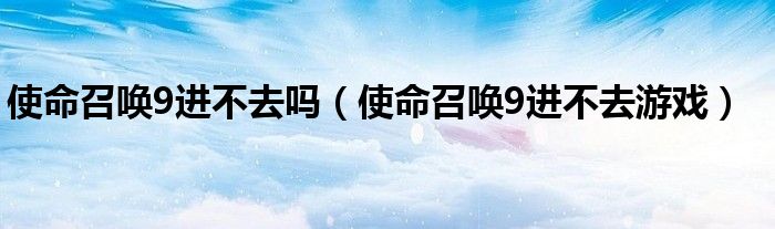 使命召唤9进不去吗(使命召唤9进不去游戏)