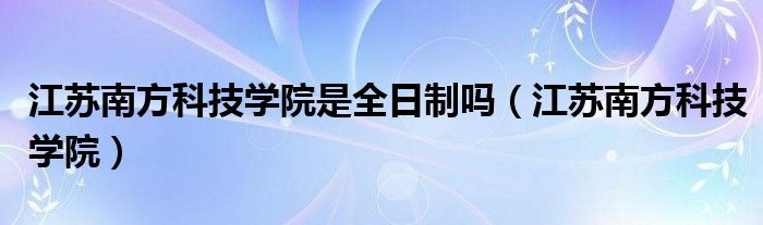 江苏南方科技学院是全日制吗（江苏南方科技学院）