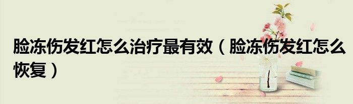 脸冻伤发红怎么治疗最有效(脸冻伤发红怎么恢复)