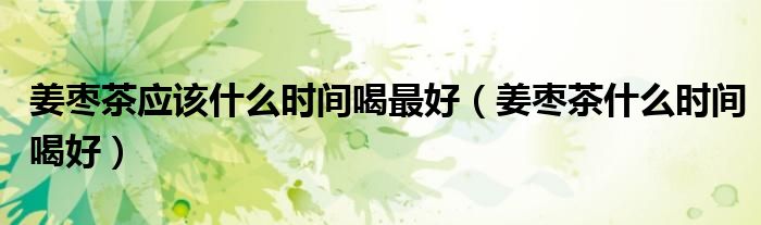 姜枣茶应该什么时间喝最好(姜枣茶什么时间喝好)