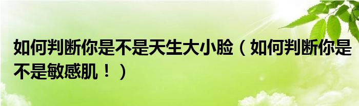 如何判断你是不是天生大小脸(如何判断你是不是敏感肌!)
