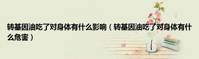 转基因油吃了对身体有什么影响(转基因油吃了对身体有什么危害)