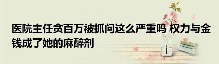 医院主任贪百万被抓问这么严重吗 权力与金钱成了她的麻醉剂