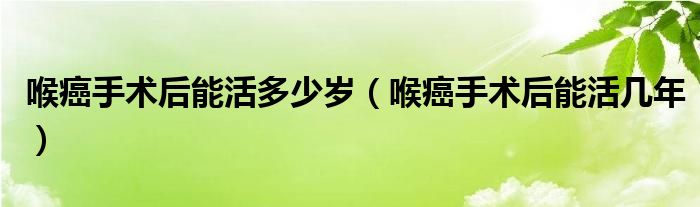 喉癌手术后能活多少岁(喉癌手术后能活几年)