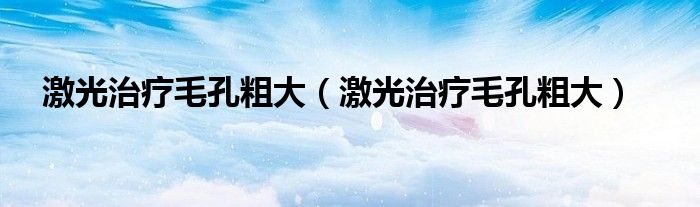 激光治疗毛孔粗大(激光治疗毛孔粗大)