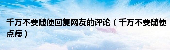 千万不要随便回复网友的评论(千万不要随便点痣)