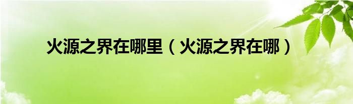 火源之界在哪里（火源之界在哪）