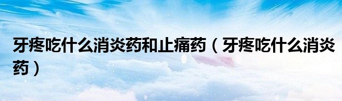 牙疼吃什么消炎药和止痛药(牙疼吃什么消炎药)