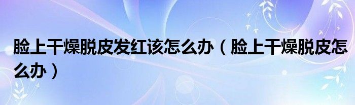脸上干燥脱皮发红该怎么办(脸上干燥脱皮怎么办)