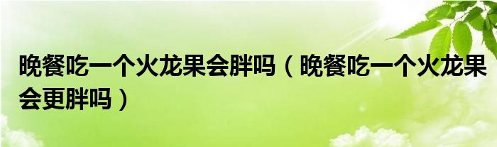 晚餐吃一个火龙果会胖吗(晚餐吃一个火龙果会更胖吗)