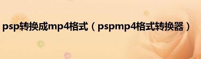 psp转换成mp4格式(pspmp4格式转换器)
