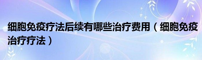 细胞免疫疗法后续有哪些治疗费用(细胞免疫治疗疗法)