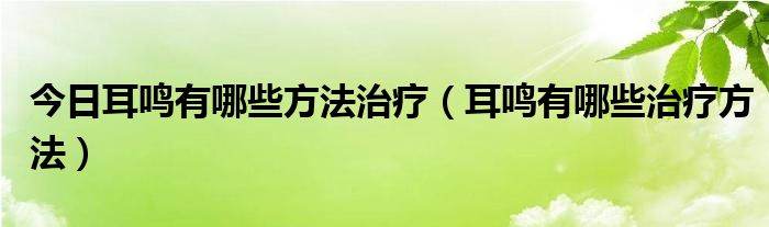 今日耳鸣有哪些方法治疗(耳鸣有哪些治疗方法)