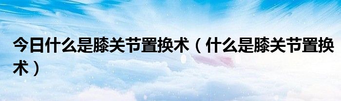 今日什么是膝关节置换术(什么是膝关节置换术)