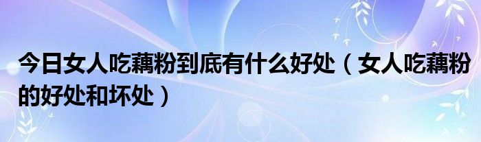 今日女人吃藕粉到底有什么好处(女人吃藕粉的好处和坏处)