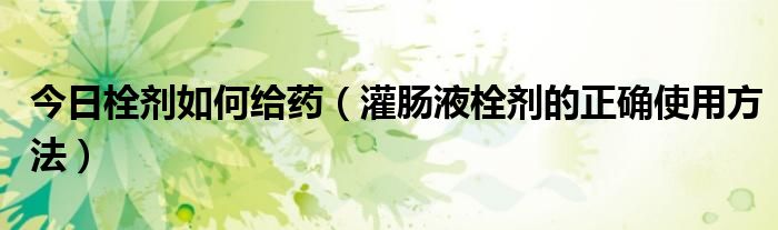 今日栓剂如何给药(灌肠液栓剂的正确使用方法)