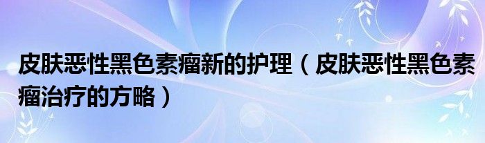 皮肤恶性黑色素瘤新的护理(皮肤恶性黑色素瘤治疗的方略)