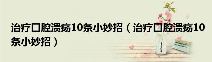 治疗口腔溃疡10条小妙招(治疗口腔溃疡10条小妙招)