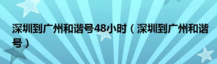 深圳到广州和谐号48小时(深圳到广州和谐号)