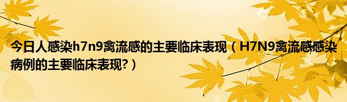 今日人感染h7n9禽流感的主要临床表现(H7N9禽流感感染病例的主要临床表现?)