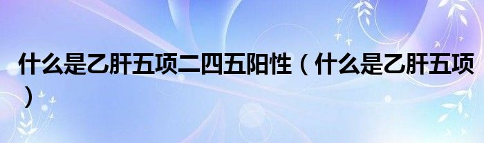 什么是乙肝五项二四五阳性(什么是乙肝五项)