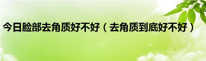 今日脸部去角质好不好(去角质到底好不好)