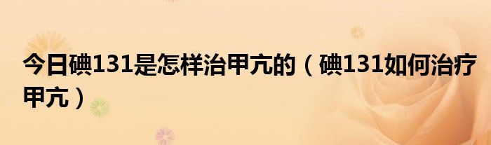 今日碘131是怎样治甲亢的(碘131如何治疗甲亢)
