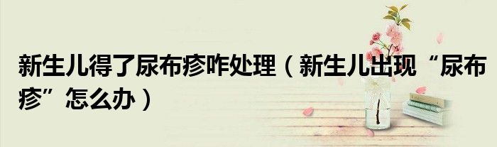 新生儿得了尿布疹咋处理(新生儿出现“尿布疹”怎么办)