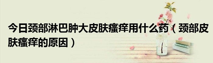 今日颈部淋巴肿大皮肤瘙痒用什么药(颈部皮肤瘙痒的原因)
