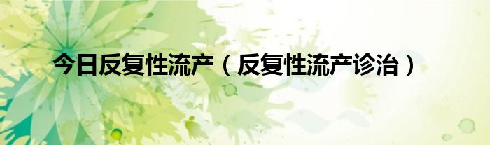 今日反复性流产(反复性流产诊治)